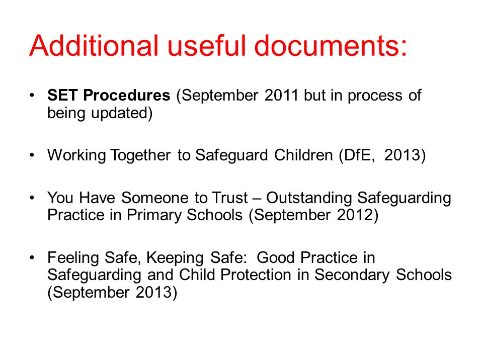 Additional useful documents: SET Procedures (September 2011 but in process of being updated) Working Together to Safeguard Children (DfE, 2013) You Have Someone to Trust – Outstanding Safeguarding Practice in Primary Schools (September 2012) Feeling Safe, Keeping Safe: Good Practice in Safeguarding and Child Protection in Secondary Schools (September 2013)
