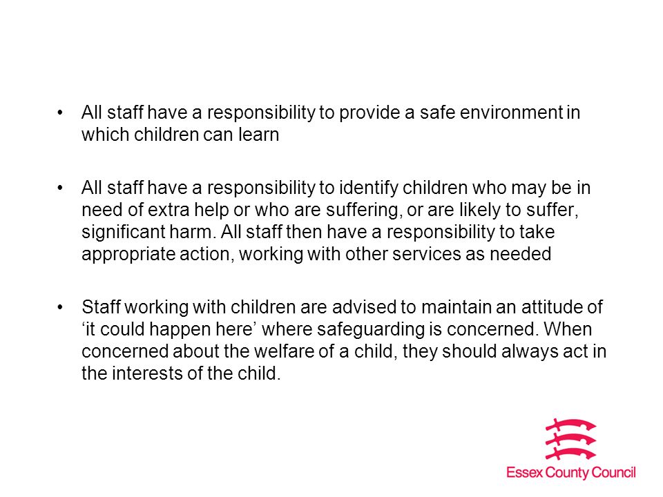 All staff have a responsibility to provide a safe environment in which children can learn All staff have a responsibility to identify children who may be in need of extra help or who are suffering, or are likely to suffer, significant harm.