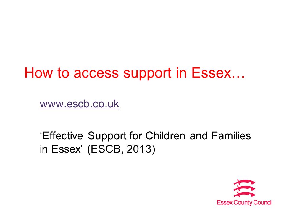 How to access support in Essex…   ‘Effective Support for Children and Families in Essex’ (ESCB, 2013)