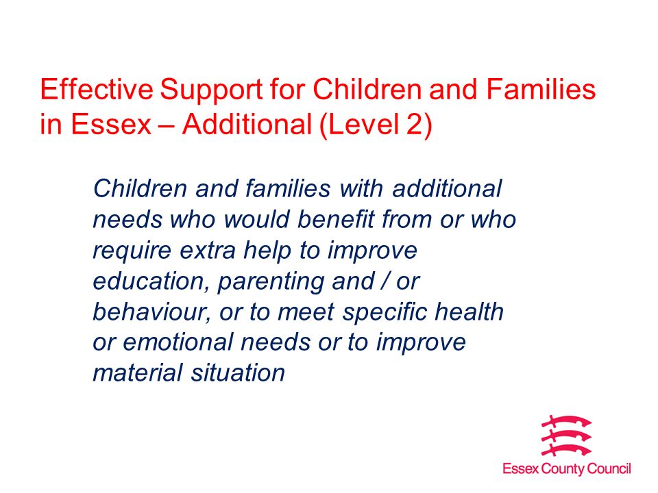 Effective Support for Children and Families in Essex – Additional (Level 2) Children and families with additional needs who would benefit from or who require extra help to improve education, parenting and / or behaviour, or to meet specific health or emotional needs or to improve material situation