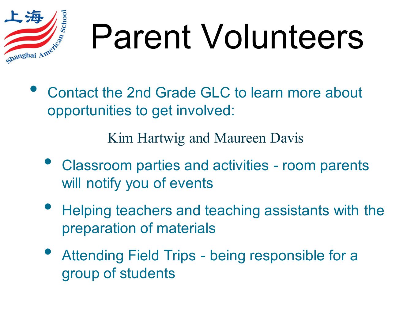 Parent Volunteers Contact the 2nd Grade GLC to learn more about opportunities to get involved: Kim Hartwig and Maureen Davis Classroom parties and activities - room parents will notify you of events Helping teachers and teaching assistants with the preparation of materials Attending Field Trips - being responsible for a group of students