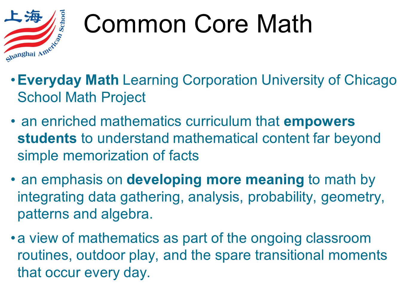 Common Core Math Everyday Math Learning Corporation University of Chicago School Math Project an enriched mathematics curriculum that empowers students to understand mathematical content far beyond simple memorization of facts an emphasis on developing more meaning to math by integrating data gathering, analysis, probability, geometry, patterns and algebra.