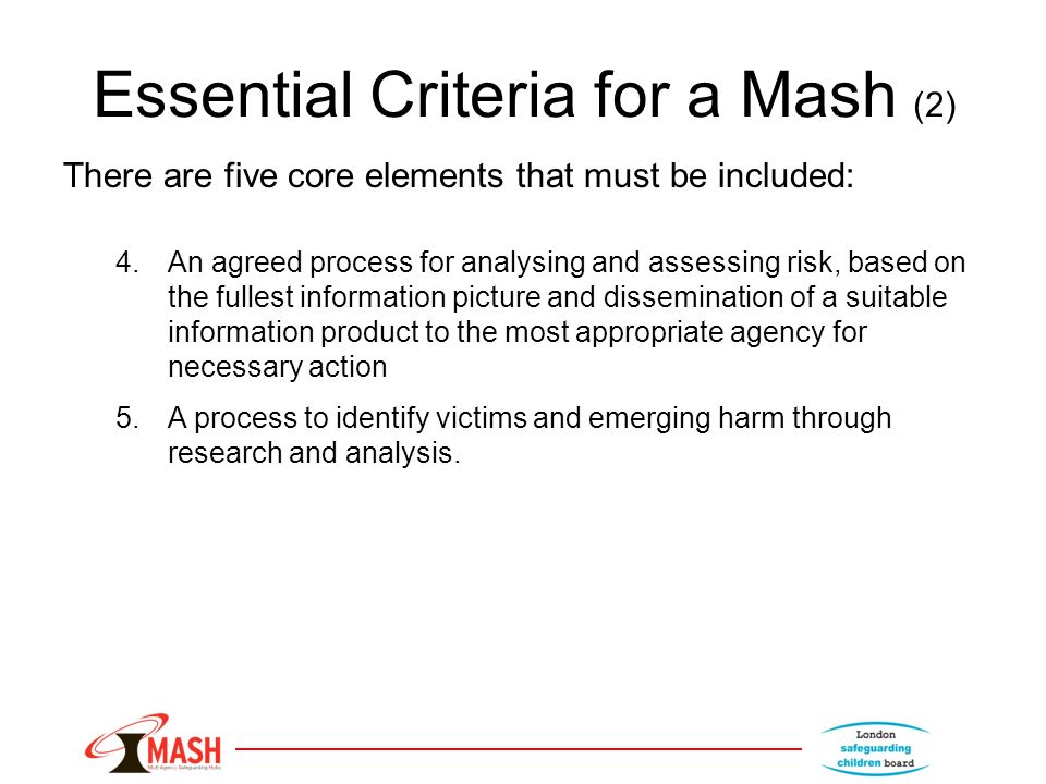 Essential Criteria for a Mash (2) There are five core elements that must be included: 4.An agreed process for analysing and assessing risk, based on the fullest information picture and dissemination of a suitable information product to the most appropriate agency for necessary action 5.A process to identify victims and emerging harm through research and analysis.