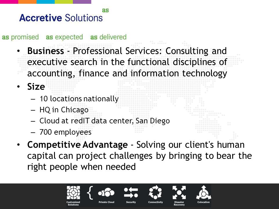 Business - Professional Services: Consulting and executive search in the functional disciplines of accounting, finance and information technology Size – 10 locations nationally – HQ in Chicago – Cloud at redIT data center, San Diego – 700 employees Competitive Advantage - Solving our client s human capital can project challenges by bringing to bear the right people when needed