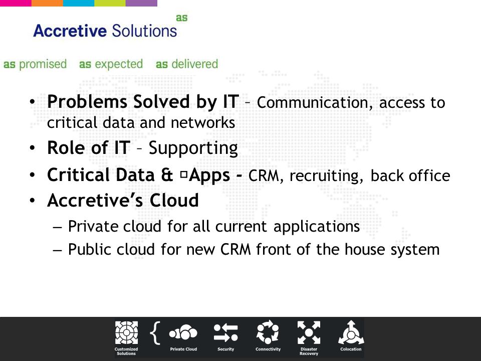 Problems Solved by IT – Communication, access to critical data and networks Role of IT – Supporting Critical Data & Apps - CRM, recruiting, back office Accretive’s Cloud – Private cloud for all current applications – Public cloud for new CRM front of the house system