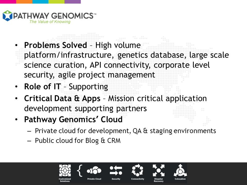 Problems Solved – High volume platform/infrastructure, genetics database, large scale science curation, API connectivity, corporate level security, agile project management Role of IT – Supporting Critical Data & Apps – Mission critical application development supporting partners Pathway Genomics’ Cloud – Private cloud for development, QA & staging environments – Public cloud for Blog & CRM