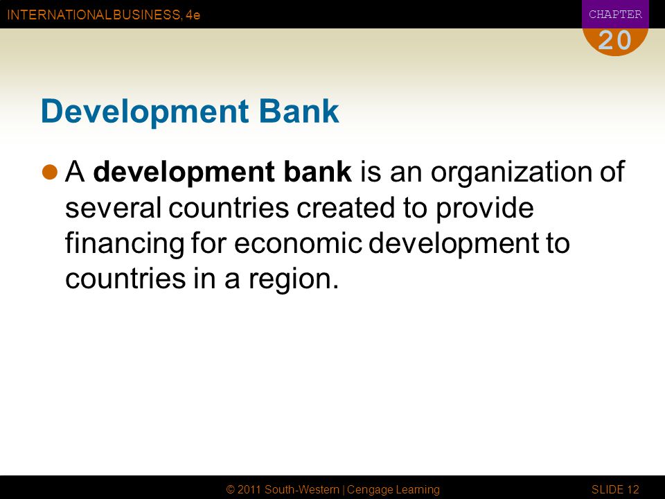 INTERNATIONAL BUSINESS, 4e CHAPTER © 2011 South-Western | Cengage Learning SLIDE Development Bank A development bank is an organization of several countries created to provide financing for economic development to countries in a region.