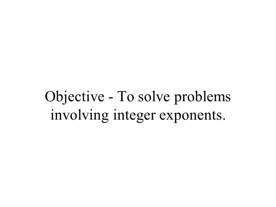 Objective - To solve problems involving integer exponents.