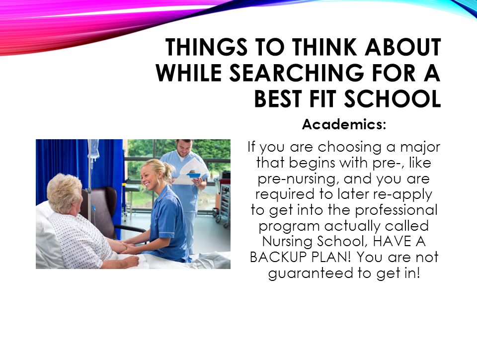 THINGS TO THINK ABOUT WHILE SEARCHING FOR A BEST FIT SCHOOL Academics: If you are choosing a major that begins with pre-, like pre-nursing, and you are required to later re-apply to get into the professional program actually called Nursing School, HAVE A BACKUP PLAN.