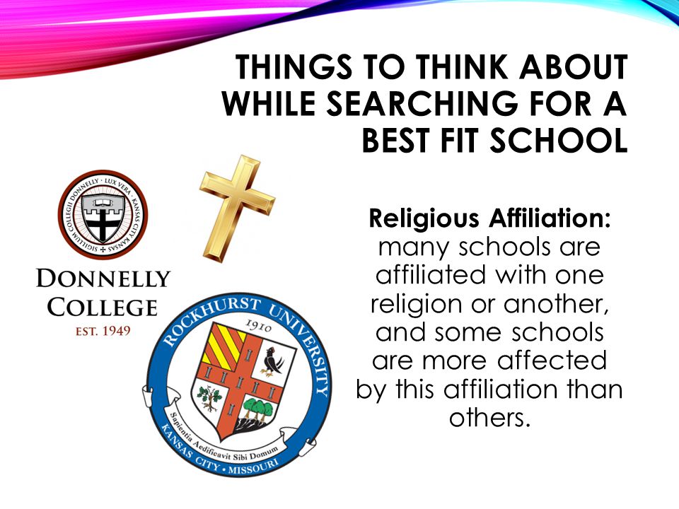 THINGS TO THINK ABOUT WHILE SEARCHING FOR A BEST FIT SCHOOL Religious Affiliation: many schools are affiliated with one religion or another, and some schools are more affected by this affiliation than others.