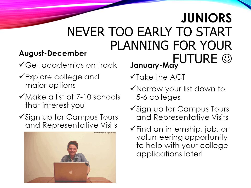JUNIORS NEVER TOO EARLY TO START PLANNING FOR YOUR FUTURE August-December Get academics on track Explore college and major options Make a list of 7-10 schools that interest you Sign up for Campus Tours and Representative Visits January-May Take the ACT Narrow your list down to 5-6 colleges Sign up for Campus Tours and Representative Visits Find an internship, job, or volunteering opportunity to help with your college applications later!