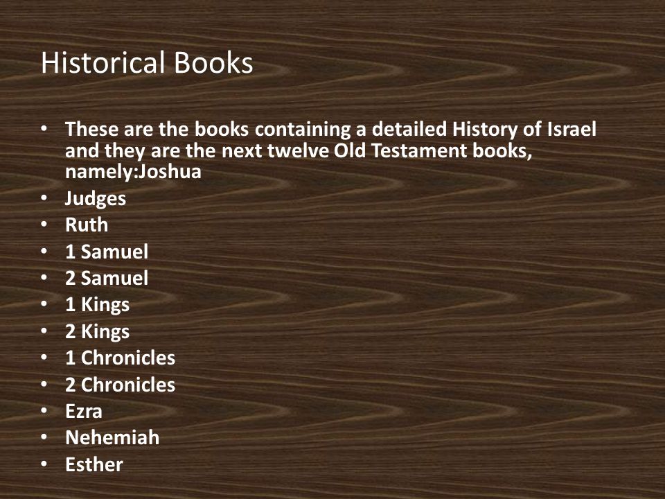 Historical Books These are the books containing a detailed History of Israel and they are the next twelve Old Testament books, namely:Joshua Judges Ruth 1 Samuel 2 Samuel 1 Kings 2 Kings 1 Chronicles 2 Chronicles Ezra Nehemiah Esther