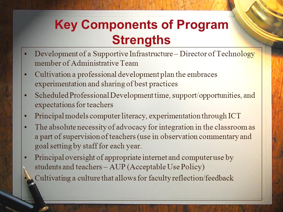 Key Components of Program Strengths Development of a Supportive Infrastructure – Director of Technology member of Administrative Team Cultivation a professional development plan the embraces experimentation and sharing of best practices Scheduled Professional Development time, support/opportunities, and expectations for teachers Principal models computer literacy, experimentation through ICT The absolute necessity of advocacy for integration in the classroom as a part of supervision of teachers (use in observation commentary and goal setting by staff for each year.