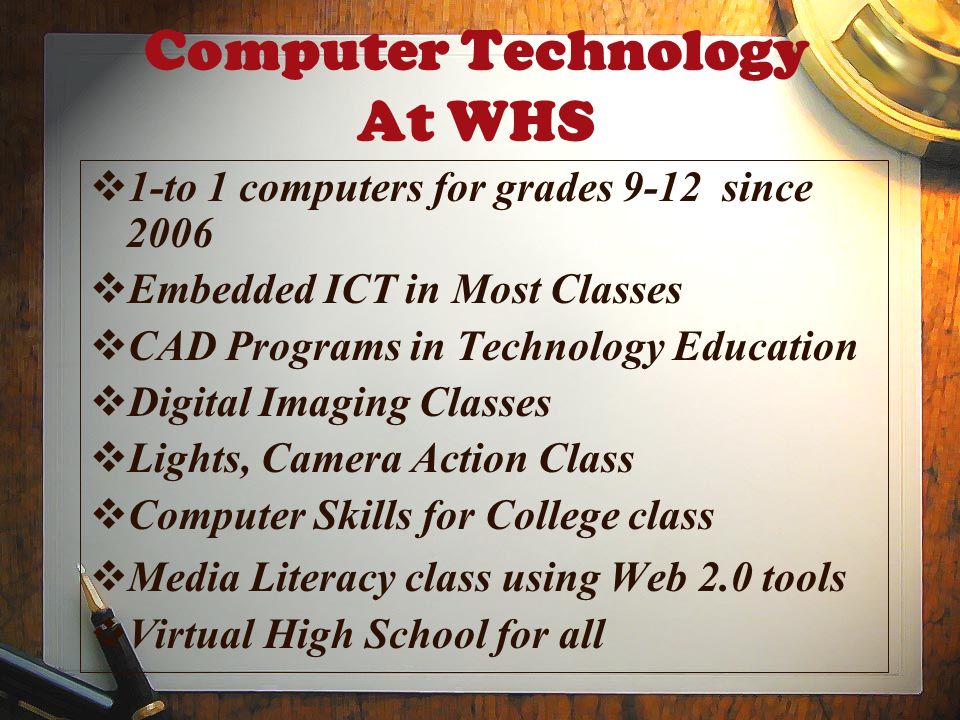Computer Technology At WHS  1-to 1 computers for grades 9-12 since 2006  Embedded ICT in Most Classes  CAD Programs in Technology Education  Digital Imaging Classes  Lights, Camera Action Class  Computer Skills for College class  Media Literacy class using Web 2.0 tools  Virtual High School for all