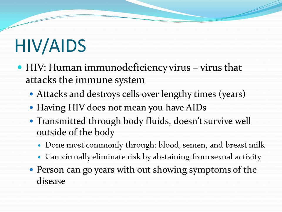 HIV/AIDS HIV: Human immunodeficiency virus – virus that attacks the immune system Attacks and destroys cells over lengthy times (years) Having HIV does not mean you have AIDs Transmitted through body fluids, doesn’t survive well outside of the body Done most commonly through: blood, semen, and breast milk Can virtually eliminate risk by abstaining from sexual activity Person can go years with out showing symptoms of the disease