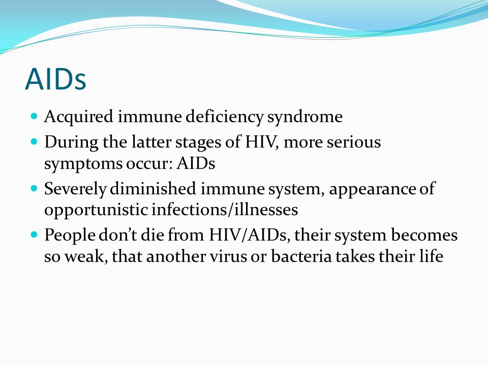AIDs Acquired immune deficiency syndrome During the latter stages of HIV, more serious symptoms occur: AIDs Severely diminished immune system, appearance of opportunistic infections/illnesses People don’t die from HIV/AIDs, their system becomes so weak, that another virus or bacteria takes their life