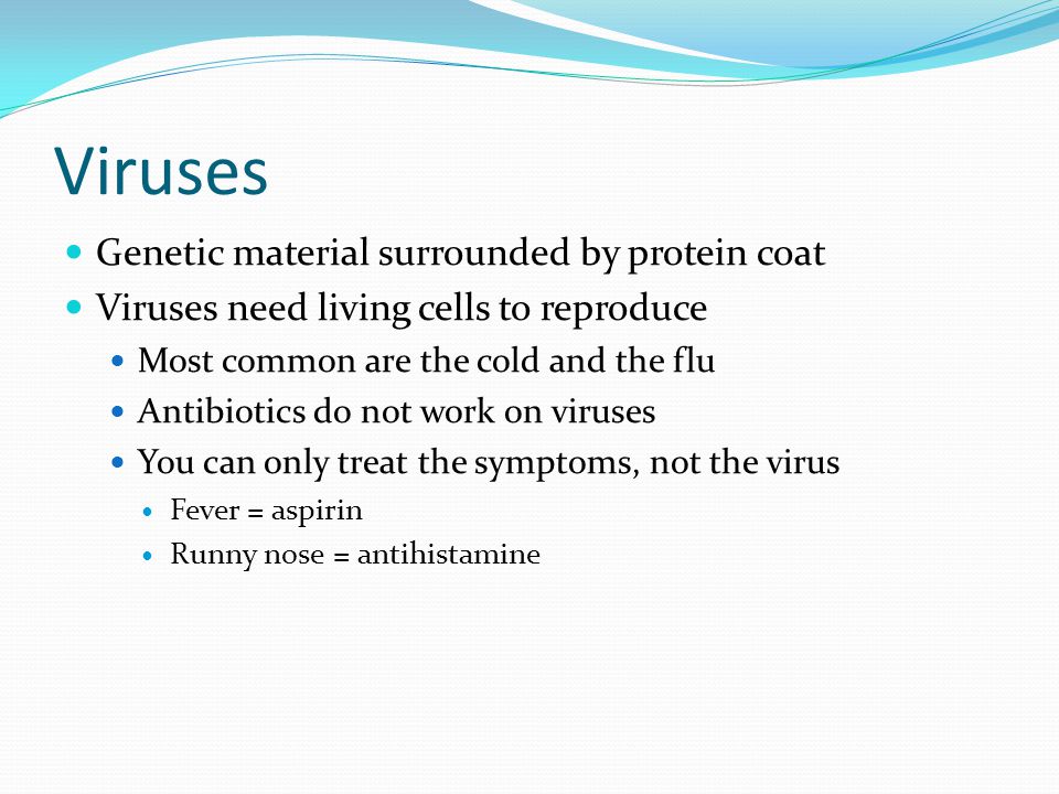 Viruses Genetic material surrounded by protein coat Viruses need living cells to reproduce Most common are the cold and the flu Antibiotics do not work on viruses You can only treat the symptoms, not the virus Fever = aspirin Runny nose = antihistamine