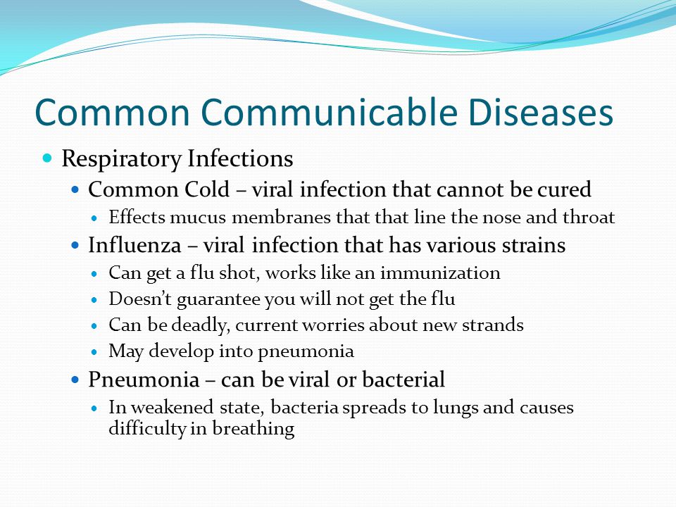 Common Communicable Diseases Respiratory Infections Common Cold – viral infection that cannot be cured Effects mucus membranes that that line the nose and throat Influenza – viral infection that has various strains Can get a flu shot, works like an immunization Doesn’t guarantee you will not get the flu Can be deadly, current worries about new strands May develop into pneumonia Pneumonia – can be viral or bacterial In weakened state, bacteria spreads to lungs and causes difficulty in breathing