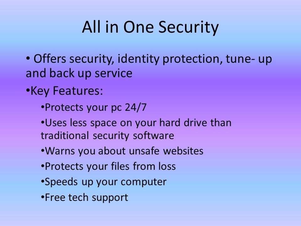 All in One Security Offers security, identity protection, tune- up and back up service Key Features: Protects your pc 24/7 Uses less space on your hard drive than traditional security software Warns you about unsafe websites Protects your files from loss Speeds up your computer Free tech support