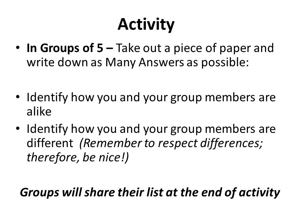 Activity In Groups of 5 – Take out a piece of paper and write down as Many Answers as possible: Identify how you and your group members are alike Identify how you and your group members are different (Remember to respect differences; therefore, be nice!) Groups will share their list at the end of activity