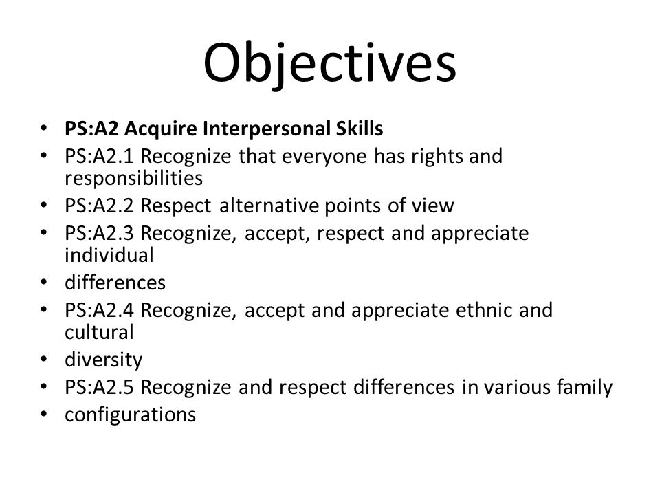 Objectives PS:A2 Acquire Interpersonal Skills PS:A2.1 Recognize that everyone has rights and responsibilities PS:A2.2 Respect alternative points of view PS:A2.3 Recognize, accept, respect and appreciate individual differences PS:A2.4 Recognize, accept and appreciate ethnic and cultural diversity PS:A2.5 Recognize and respect differences in various family configurations