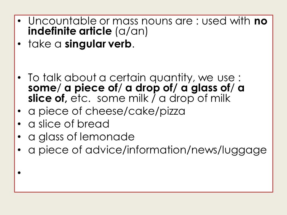 Uncountable or mass nouns are : used with no indefinite article (a/an) take a singular verb.