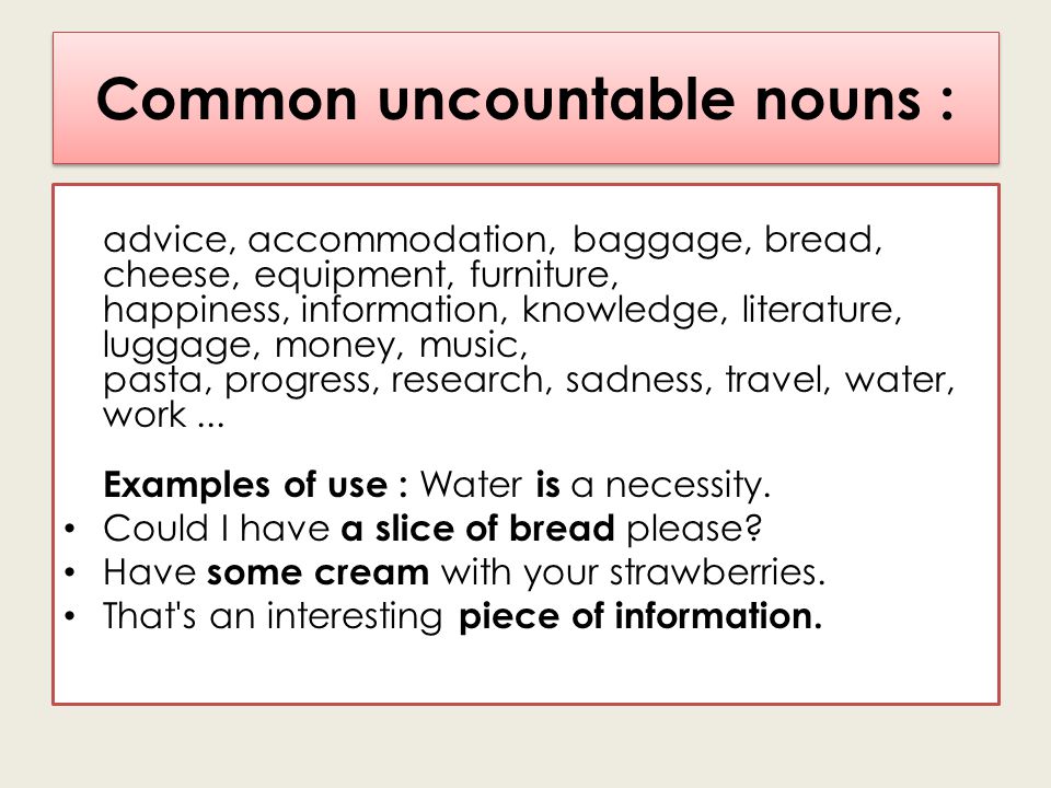 Common uncountable nouns : advice, accommodation, baggage, bread, cheese, equipment, furniture, happiness, information, knowledge, literature, luggage, money, music, pasta, progress, research, sadness, travel, water, work...