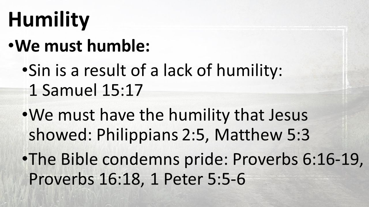 Humility We must humble: Sin is a result of a lack of humility: 1 Samuel 15:17 We must have the humility that Jesus showed: Philippians 2:5, Matthew 5:3 The Bible condemns pride: Proverbs 6:16-19, Proverbs 16:18, 1 Peter 5:5-6