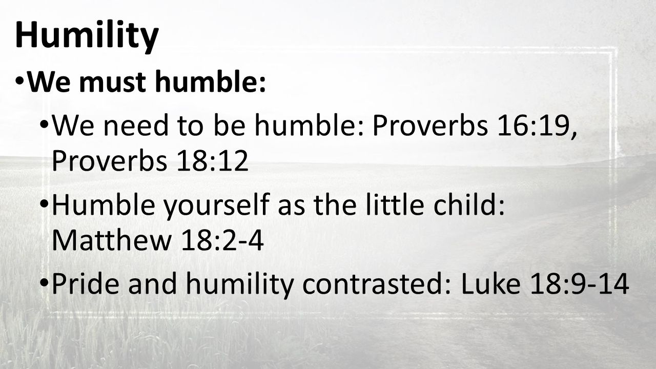 Humility We must humble: We need to be humble: Proverbs 16:19, Proverbs 18:12 Humble yourself as the little child: Matthew 18:2-4 Pride and humility contrasted: Luke 18:9-14