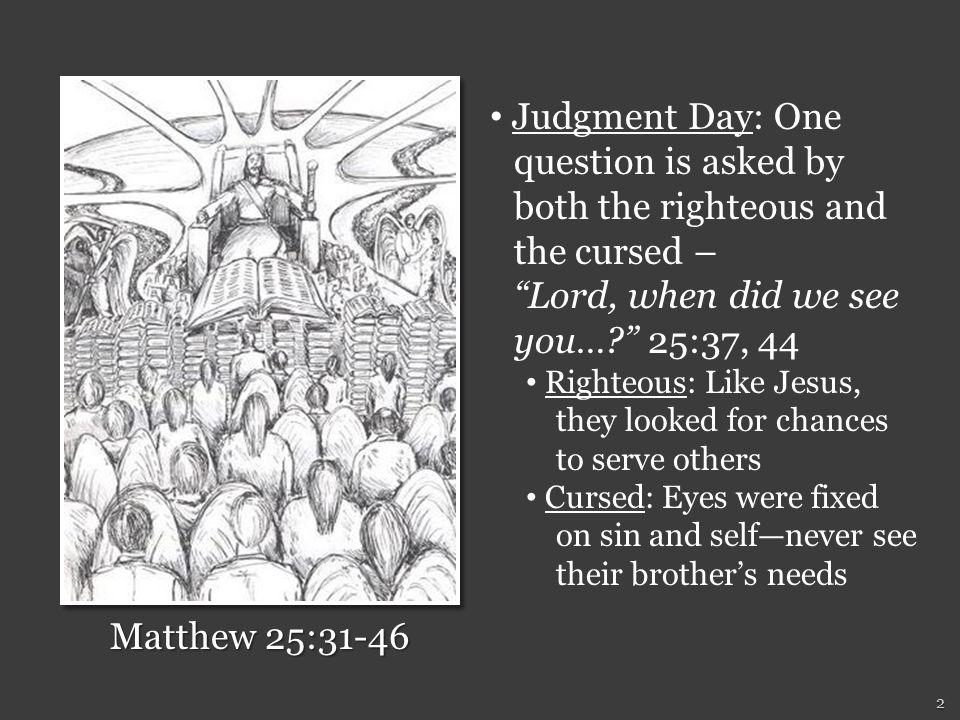 Judgment Day: One question is asked by both the righteous and the cursed – Lord, when did we see you… 25:37, 44 Righteous: Like Jesus, they looked for chances to serve others Cursed: Eyes were fixed on sin and self—never see their brother’s needs Matthew 25: