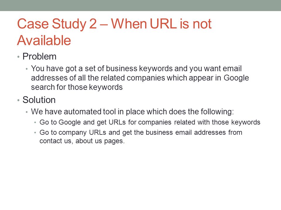 Case Study 2 – When URL is not Available Problem You have got a set of business keywords and you want  addresses of all the related companies which appear in Google search for those keywords Solution We have automated tool in place which does the following: Go to Google and get URLs for companies related with those keywords Go to company URLs and get the business  addresses from contact us, about us pages.