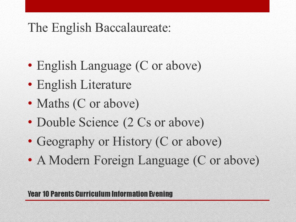 Year 10 Parents Curriculum Information Evening The English Baccalaureate: English Language (C or above) English Literature Maths (C or above) Double Science (2 Cs or above) Geography or History (C or above) A Modern Foreign Language (C or above)