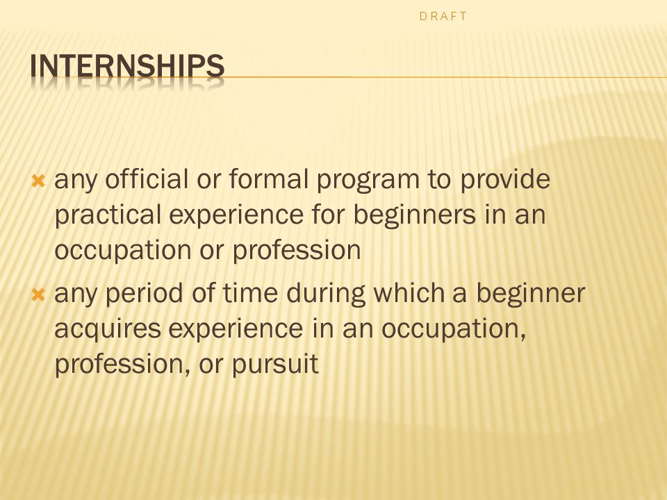  any official or formal program to provide practical experience for beginners in an occupation or profession  any period of time during which a beginner acquires experience in an occupation, profession, or pursuit D R A F T