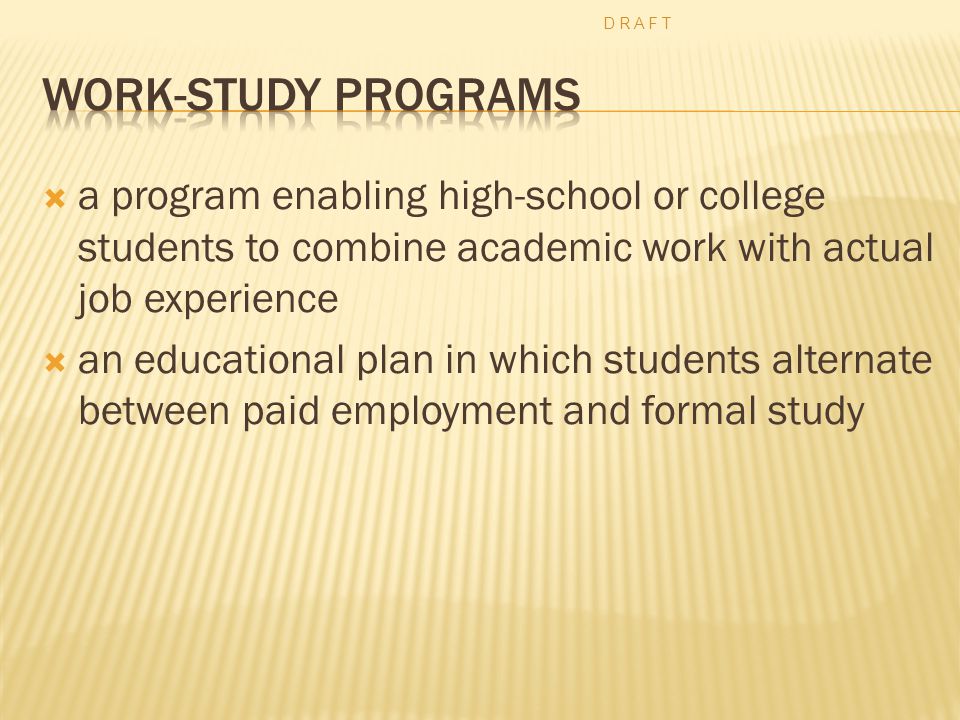  a program enabling high-school or college students to combine academic work with actual job experience  an educational plan in which students alternate between paid employment and formal study D R A F T