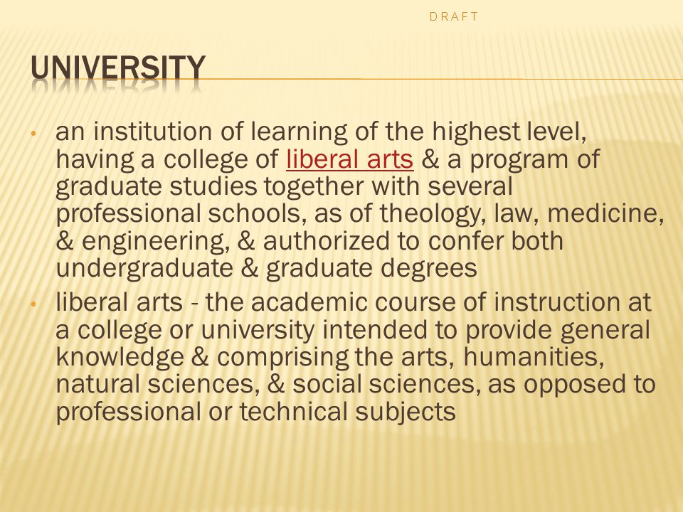 an institution of learning of the highest level, having a college of liberal arts & a program of graduate studies together with several professional schools, as of theology, law, medicine, & engineering, & authorized to confer both undergraduate & graduate degreesliberal arts liberal arts - the academic course of instruction at a college or university intended to provide general knowledge & comprising the arts, humanities, natural sciences, & social sciences, as opposed to professional or technical subjects D R A F T
