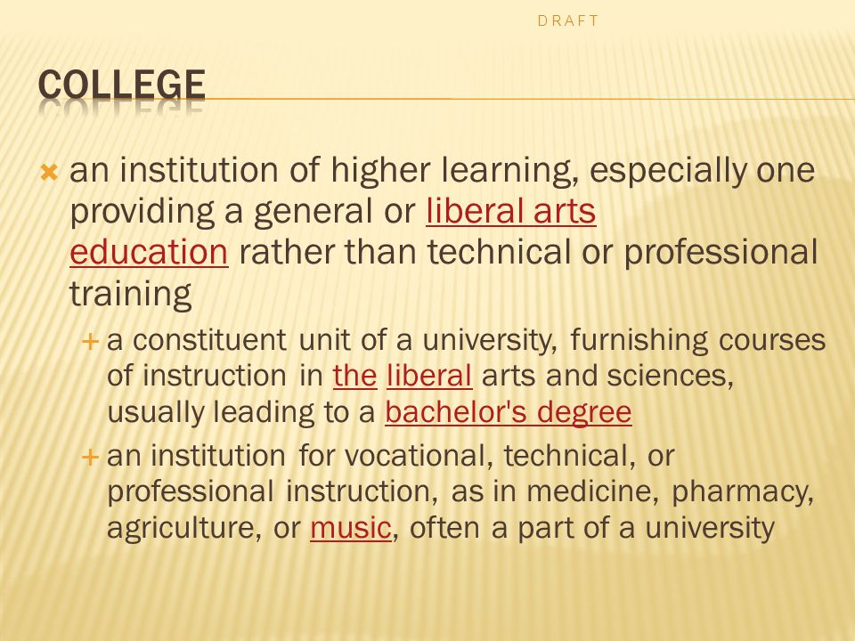  an institution of higher learning, especially one providing a general or liberal arts education rather than technical or professional trainingliberal arts education  a constituent unit of a university, furnishing courses of instruction in the liberal arts and sciences, usually leading to a bachelor s degreetheliberalbachelor s degree  an institution for vocational, technical, or professional instruction, as in medicine, pharmacy, agriculture, or music, often a part of a universitymusic D R A F T