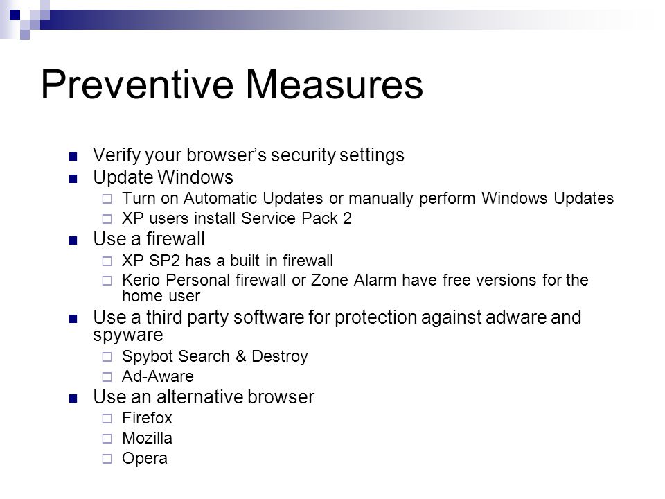 Preventive Measures Verify your browser’s security settings Update Windows  Turn on Automatic Updates or manually perform Windows Updates  XP users install Service Pack 2 Use a firewall  XP SP2 has a built in firewall  Kerio Personal firewall or Zone Alarm have free versions for the home user Use a third party software for protection against adware and spyware  Spybot Search & Destroy  Ad-Aware Use an alternative browser  Firefox  Mozilla  Opera