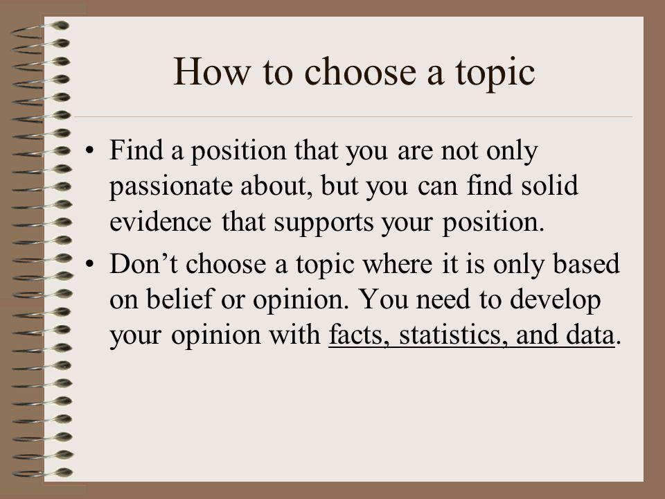 How to choose a topic Find a position that you are not only passionate about, but you can find solid evidence that supports your position.