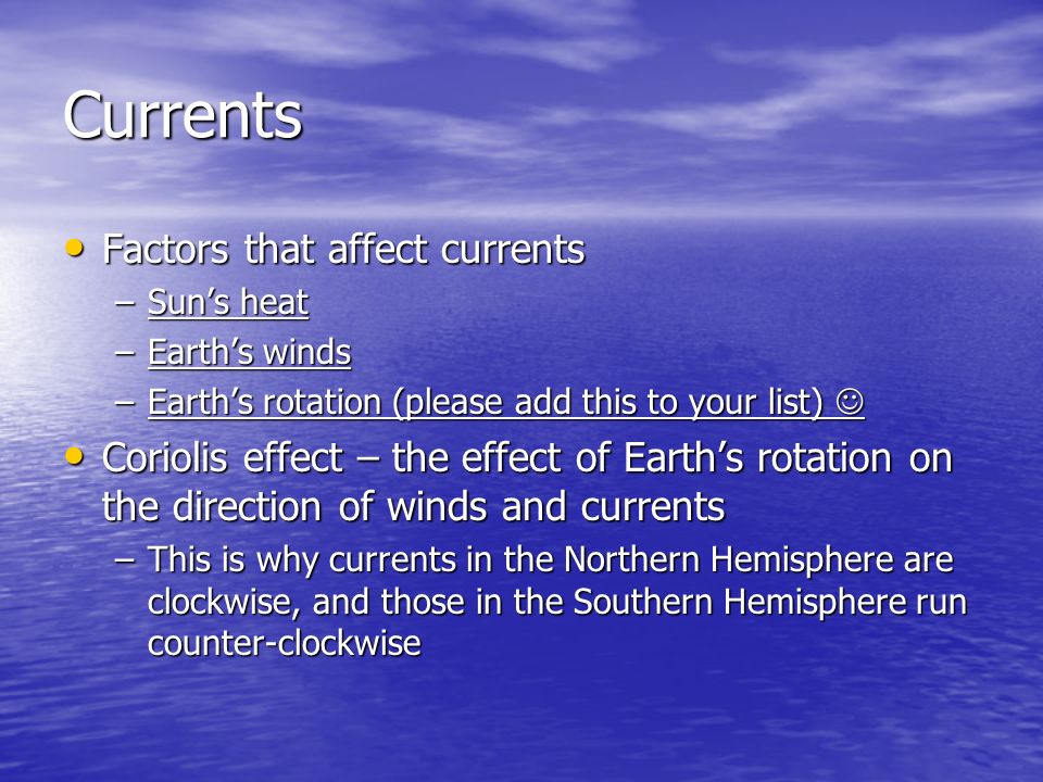 Currents Factors that affect currents Factors that affect currents –Sun’s heat –Earth’s winds –Earth’s rotation (please add this to your list) –Earth’s rotation (please add this to your list) Coriolis effect – the effect of Earth’s rotation on the direction of winds and currents Coriolis effect – the effect of Earth’s rotation on the direction of winds and currents –This is why currents in the Northern Hemisphere are clockwise, and those in the Southern Hemisphere run counter-clockwise