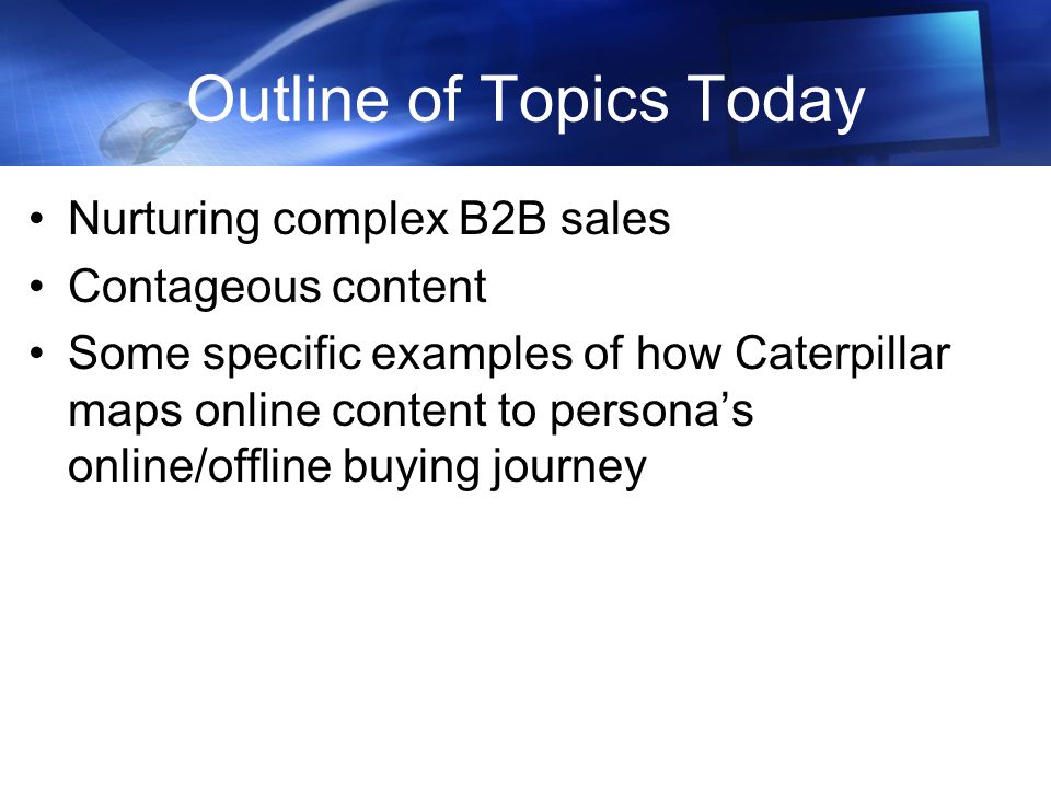 Outline of Topics Today Nurturing complex B2B sales Contageous content Some specific examples of how Caterpillar maps online content to persona’s online/offline buying journey