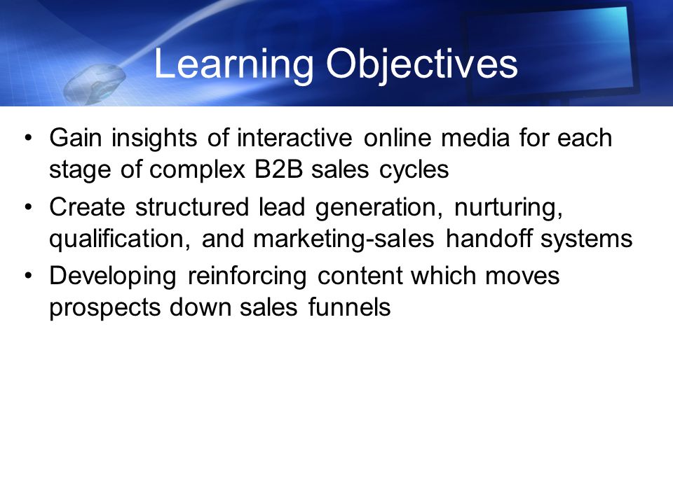 Learning Objectives Gain insights of interactive online media for each stage of complex B2B sales cycles Create structured lead generation, nurturing, qualification, and marketing-sales handoff systems Developing reinforcing content which moves prospects down sales funnels