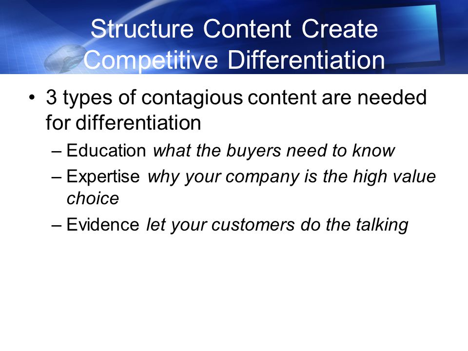 Structure Content Create Competitive Differentiation 3 types of contagious content are needed for differentiation –Education what the buyers need to know –Expertise why your company is the high value choice –Evidence let your customers do the talking