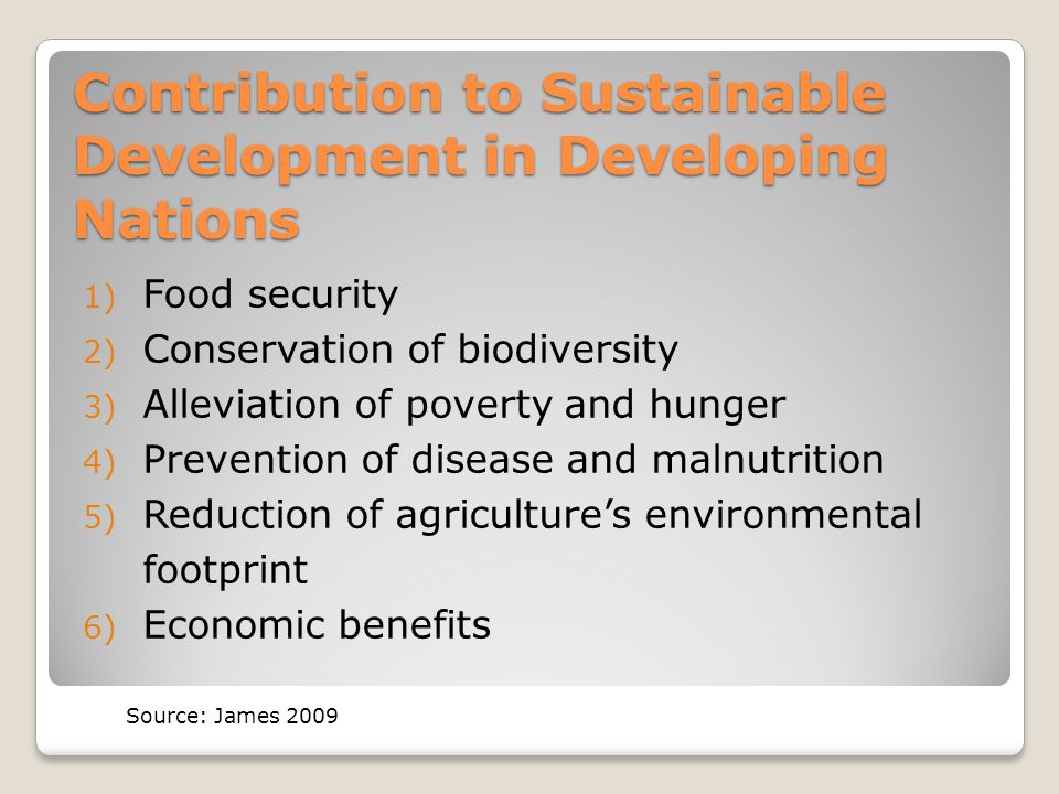 Contribution to Sustainable Development in Developing Nations 1) Food security 2) Conservation of biodiversity 3) Alleviation of poverty and hunger 4) Prevention of disease and malnutrition 5) Reduction of agriculture’s environmental footprint 6) Economic benefits Source: James 2009