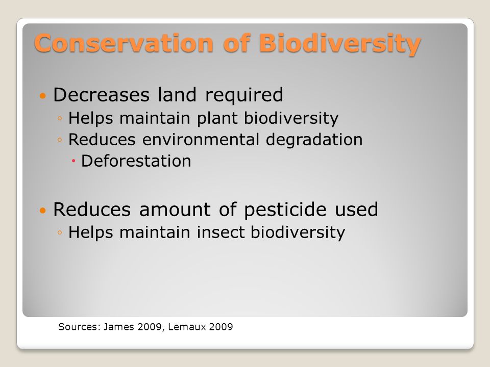 Conservation of Biodiversity Decreases land required ◦Helps maintain plant biodiversity ◦Reduces environmental degradation  Deforestation Reduces amount of pesticide used ◦Helps maintain insect biodiversity Sources: James 2009, Lemaux 2009
