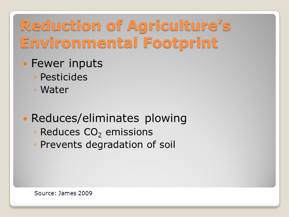 Reduction of Agriculture’s Environmental Footprint Fewer inputs ◦Pesticides ◦Water Reduces/eliminates plowing ◦Reduces CO 2 emissions ◦Prevents degradation of soil Source: James 2009