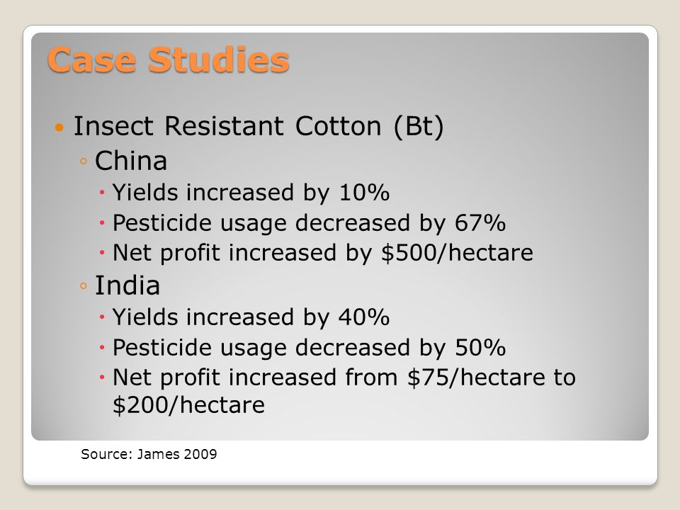 Case Studies Insect Resistant Cotton (Bt) ◦China  Yields increased by 10%  Pesticide usage decreased by 67%  Net profit increased by $500/hectare ◦India  Yields increased by 40%  Pesticide usage decreased by 50%  Net profit increased from $75/hectare to $200/hectare Source: James 2009
