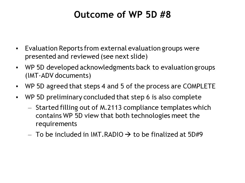 Outcome of WP 5D #8 Evaluation Reports from external evaluation groups were presented and reviewed (see next slide) WP 5D developed acknowledgments back to evaluation groups (IMT-ADV documents) WP 5D agreed that steps 4 and 5 of the process are COMPLETE WP 5D preliminary concluded that step 6 is also complete – Started filling out of M.2113 compliance templates which contains WP 5D view that both technologies meet the requirements – To be included in IMT.RADIO  to be finalized at 5D#9