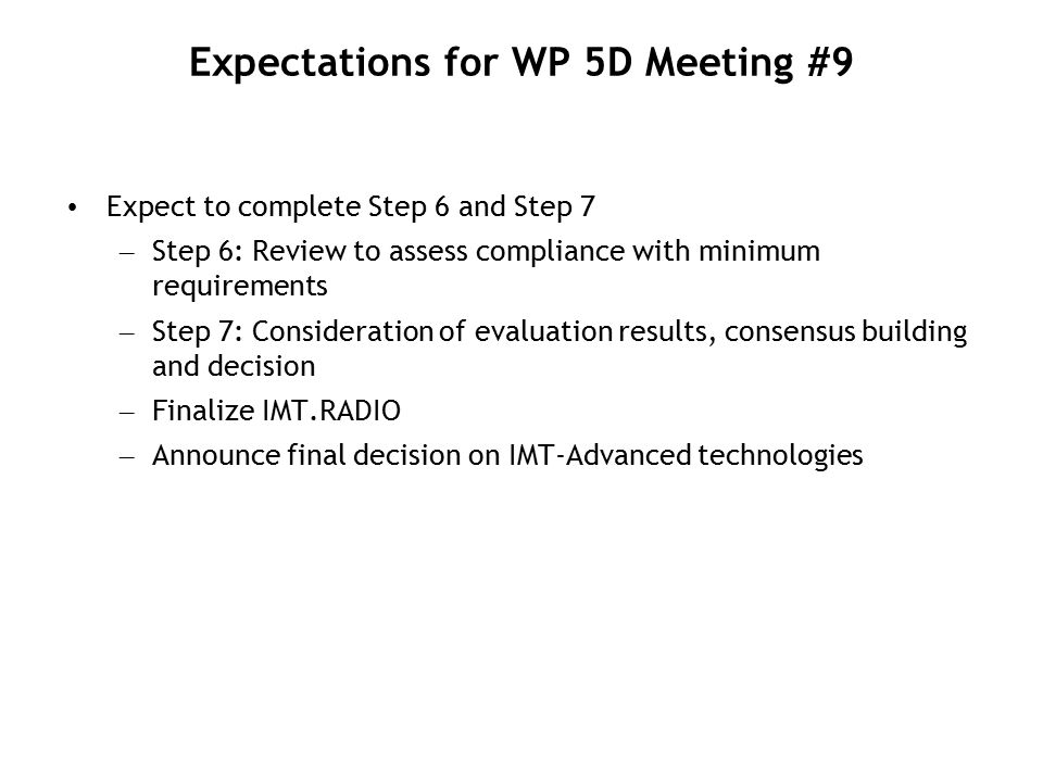 Expectations for WP 5D Meeting #9 Expect to complete Step 6 and Step 7 – Step 6: Review to assess compliance with minimum requirements – Step 7: Consideration of evaluation results, consensus building and decision – Finalize IMT.RADIO – Announce final decision on IMT-Advanced technologies