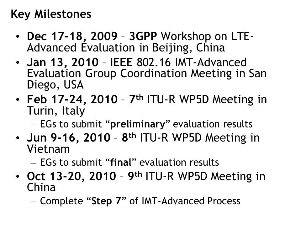 Key Milestones Dec 17-18, 2009 – 3GPP Workshop on LTE- Advanced Evaluation in Beijing, China Jan 13, 2010 – IEEE IMT-Advanced Evaluation Group Coordination Meeting in San Diego, USA Feb 17-24, 2010 – 7 th ITU-R WP5D Meeting in Turin, Italy – EGs to submit preliminary evaluation results Jun 9-16, 2010 – 8 th ITU-R WP5D Meeting in Vietnam – EGs to submit final evaluation results Oct 13-20, 2010 – 9 th ITU-R WP5D Meeting in China – Complete Step 7 of IMT-Advanced Process
