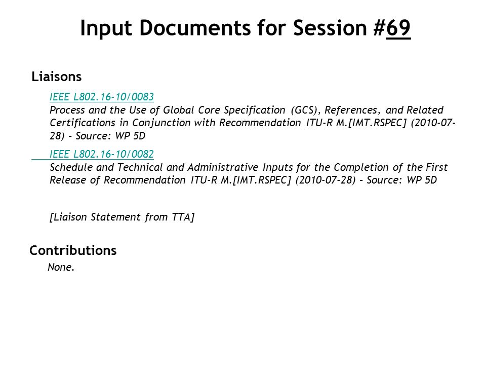 Input Documents for Session #69 Liaisons IEEE L /0083 IEEE L /0083 Process and the Use of Global Core Specification (GCS), References, and Related Certifications in Conjunction with Recommendation ITU-R M.[IMT.RSPEC] ( ) – Source: WP 5D IEEE L /0082 IEEE L /0082 Schedule and Technical and Administrative Inputs for the Completion of the First Release of Recommendation ITU-R M.[IMT.RSPEC] ( ) – Source: WP 5D [Liaison Statement from TTA] Contributions None.